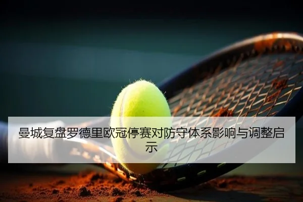 曼城复盘罗德里欧冠停赛对防守体系影响与调整启示